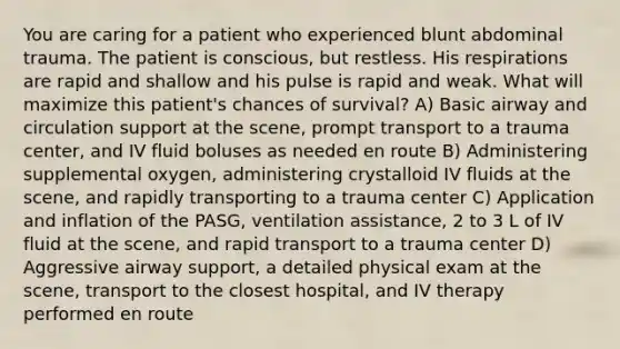 You are caring for a patient who experienced blunt abdominal trauma. The patient is conscious, but restless. His respirations are rapid and shallow and his pulse is rapid and weak. What will maximize this patient's chances of survival? A) Basic airway and circulation support at the scene, prompt transport to a trauma center, and IV fluid boluses as needed en route B) Administering supplemental oxygen, administering crystalloid IV fluids at the scene, and rapidly transporting to a trauma center C) Application and inflation of the PASG, ventilation assistance, 2 to 3 L of IV fluid at the scene, and rapid transport to a trauma center D) Aggressive airway support, a detailed physical exam at the scene, transport to the closest hospital, and IV therapy performed en route