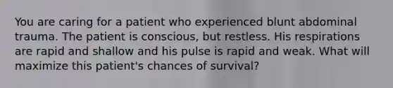 You are caring for a patient who experienced blunt abdominal trauma. The patient is conscious, but restless. His respirations are rapid and shallow and his pulse is rapid and weak. What will maximize this patient's chances of survival?