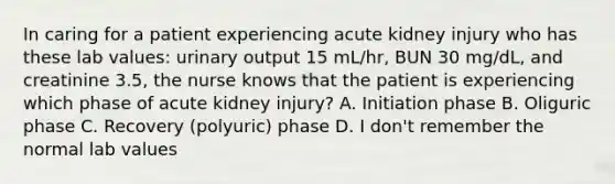 In caring for a patient experiencing acute kidney injury who has these lab values: urinary output 15 mL/hr, BUN 30 mg/dL, and creatinine 3.5, the nurse knows that the patient is experiencing which phase of acute kidney injury? A. Initiation phase B. Oliguric phase C. Recovery (polyuric) phase D. I don't remember the normal lab values