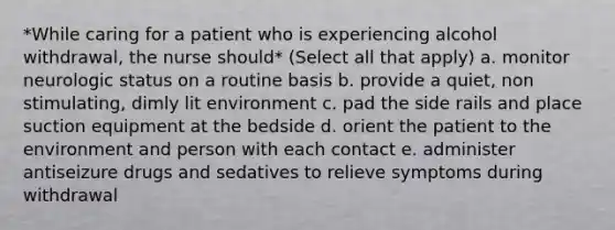 *While caring for a patient who is experiencing alcohol withdrawal, the nurse should* (Select all that apply) a. monitor neurologic status on a routine basis b. provide a quiet, non stimulating, dimly lit environment c. pad the side rails and place suction equipment at the bedside d. orient the patient to the environment and person with each contact e. administer antiseizure drugs and sedatives to relieve symptoms during withdrawal