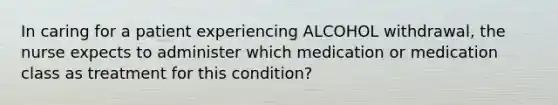 In caring for a patient experiencing ALCOHOL withdrawal, the nurse expects to administer which medication or medication class as treatment for this condition?