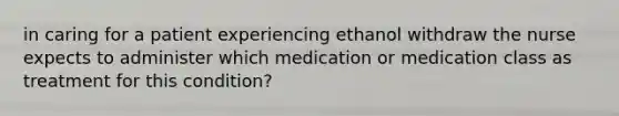 in caring for a patient experiencing ethanol withdraw the nurse expects to administer which medication or medication class as treatment for this condition?