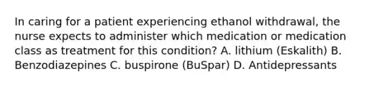 In caring for a patient experiencing ethanol withdrawal, the nurse expects to administer which medication or medication class as treatment for this condition? A. lithium (Eskalith) B. Benzodiazepines C. buspirone (BuSpar) D. Antidepressants