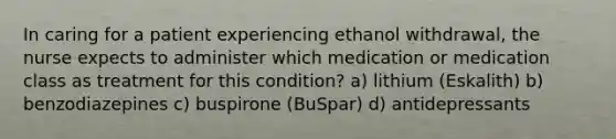 In caring for a patient experiencing ethanol withdrawal, the nurse expects to administer which medication or medication class as treatment for this condition? a) lithium (Eskalith) b) benzodiazepines c) buspirone (BuSpar) d) antidepressants