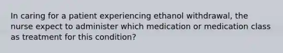 In caring for a patient experiencing ethanol withdrawal, the nurse expect to administer which medication or medication class as treatment for this condition?