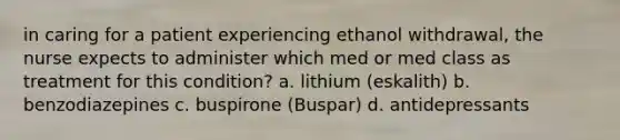 in caring for a patient experiencing ethanol withdrawal, the nurse expects to administer which med or med class as treatment for this condition? a. lithium (eskalith) b. benzodiazepines c. buspirone (Buspar) d. antidepressants