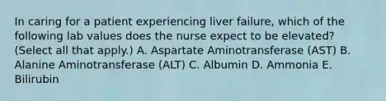 In caring for a patient experiencing liver failure, which of the following lab values does the nurse expect to be elevated? (Select all that apply.) A. Aspartate Aminotransferase (AST) B. Alanine Aminotransferase (ALT) C. Albumin D. Ammonia E. Bilirubin