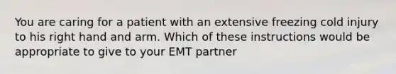 You are caring for a patient with an extensive freezing cold injury to his right hand and arm. Which of these instructions would be appropriate to give to your EMT partner