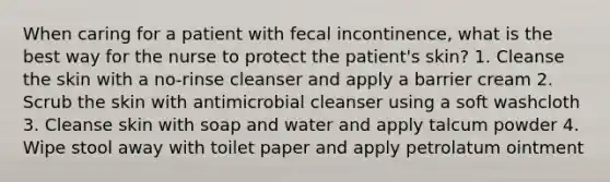 When caring for a patient with fecal incontinence, what is the best way for the nurse to protect the patient's skin? 1. Cleanse the skin with a no-rinse cleanser and apply a barrier cream 2. Scrub the skin with antimicrobial cleanser using a soft washcloth 3. Cleanse skin with soap and water and apply talcum powder 4. Wipe stool away with toilet paper and apply petrolatum ointment