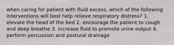 when caring for patient with fluid excess, which of the following interventions will best help relieve respiratory distress? 1. elevate the head of the bed 2. encourage the patient to cough and deep breathe 3. increase fluid to promote urine output 4. perform percussion and postural drainage