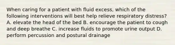 When caring for a patient with fluid excess, which of the following interventions will best help relieve respiratory distress? A. elevate the head of the bed B. encourage the patient to cough and deep breathe C. increase fluids to promote urine output D. perform percussion and postural drainage