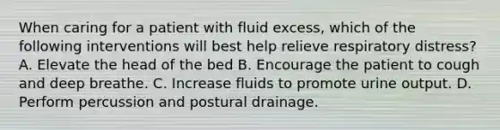 When caring for a patient with fluid excess, which of the following interventions will best help relieve respiratory distress? A. Elevate the head of the bed B. Encourage the patient to cough and deep breathe. C. Increase fluids to promote urine output. D. Perform percussion and postural drainage.