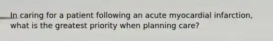 In caring for a patient following an acute myocardial infarction, what is the greatest priority when planning care?