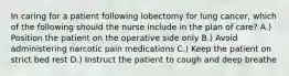 In caring for a patient following lobectomy for lung cancer, which of the following should the nurse include in the plan of care? A.) Position the patient on the operative side only B.) Avoid administering narcotic pain medications C.) Keep the patient on strict bed rest D.) Instruct the patient to cough and deep breathe