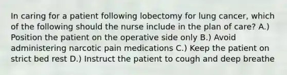 In caring for a patient following lobectomy for lung cancer, which of the following should the nurse include in the plan of care? A.) Position the patient on the operative side only B.) Avoid administering narcotic pain medications C.) Keep the patient on strict bed rest D.) Instruct the patient to cough and deep breathe