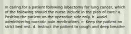 In caring for a patient following lobectomy for lung cancer, which of the following should the nurse include in the plan of care? a. Position the patient on the operative side only. b. Avoid administering narcotic pain medications. c. Keep the patient on strict bed rest. d. Instruct the patient to cough and deep breathe