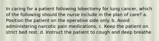 In caring for a patient following lobectomy for lung cancer, which of the following should the nurse include in the plan of care? a. Position the patient on the operative side only. b. Avoid administering narcotic pain medications. c. Keep the patient on strict bed rest. d. Instruct the patient to cough and deep breathe