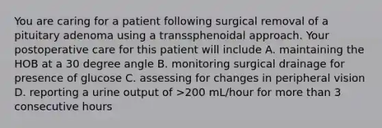 You are caring for a patient following surgical removal of a pituitary adenoma using a transsphenoidal approach. Your postoperative care for this patient will include A. maintaining the HOB at a 30 degree angle B. monitoring surgical drainage for presence of glucose C. assessing for changes in peripheral vision D. reporting a urine output of >200 mL/hour for more than 3 consecutive hours