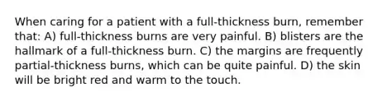 When caring for a patient with a full-thickness burn, remember that: ​A) full-thickness burns are very painful. ​B) blisters are the hallmark of a full-thickness burn. ​C) ​the margins are frequently partial-thickness burns, which can be quite painful. ​D) the skin will be bright red and warm to the touch.