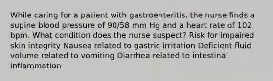 While caring for a patient with gastroenteritis, the nurse finds a supine <a href='https://www.questionai.com/knowledge/kD0HacyPBr-blood-pressure' class='anchor-knowledge'>blood pressure</a> of 90/58 mm Hg and a heart rate of 102 bpm. What condition does the nurse suspect? Risk for impaired skin integrity Nausea related to gastric irritation Deficient fluid volume related to vomiting Diarrhea related to intestinal inflammation