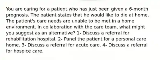 You are caring for a patient who has just been given a 6-month prognosis. The patient states that he would like to die at home. The patient's care needs are unable to be met in a home environment. In collaboration with the care team, what might you suggest as an alternative? 1- Discuss a referral for rehabilitation hospital. 2- Panel the patient for a personal care home. 3- Discuss a referral for acute care. 4- Discuss a referral for hospice care.