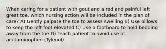 When caring for a patient with gout and a red and painful left great toe, which nursing action will be included in the plan of care? A) Gently palpate the toe to assess swelling B) Use pillows to keep the left foot elevated C) Use a footboard to hold bedding away from the toe D) Teach patient to avoid use of acetaminophen (Tylenol)