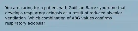 You are caring for a patient with Guiillian-Barre syndrome that develops respiratory acidosis as a result of reduced alveolar ventilation. Which combination of ABG values confirms respiratory acidosis?