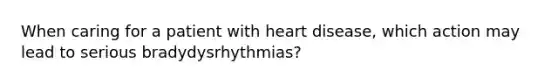 When caring for a patient with heart disease, which action may lead to serious bradydysrhythmias?