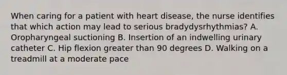 When caring for a patient with heart disease, the nurse identifies that which action may lead to serious bradydysrhythmias? A. Oropharyngeal suctioning B. Insertion of an indwelling urinary catheter C. Hip flexion greater than 90 degrees D. Walking on a treadmill at a moderate pace