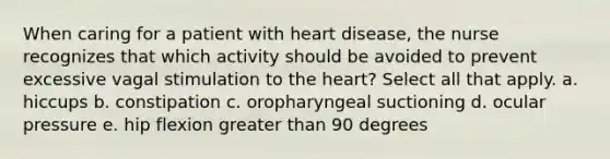 When caring for a patient with heart disease, the nurse recognizes that which activity should be avoided to prevent excessive vagal stimulation to the heart? Select all that apply. a. hiccups b. constipation c. oropharyngeal suctioning d. ocular pressure e. hip flexion greater than 90 degrees