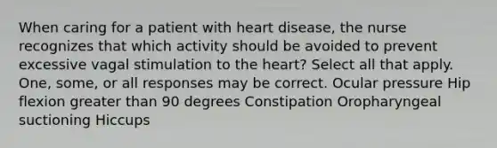 When caring for a patient with heart disease, the nurse recognizes that which activity should be avoided to prevent excessive vagal stimulation to the heart? Select all that apply. One, some, or all responses may be correct. Ocular pressure Hip flexion greater than 90 degrees Constipation Oropharyngeal suctioning Hiccups