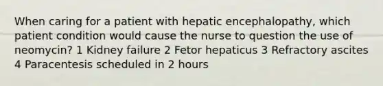 When caring for a patient with hepatic encephalopathy, which patient condition would cause the nurse to question the use of neomycin? 1 Kidney failure 2 Fetor hepaticus 3 Refractory ascites 4 Paracentesis scheduled in 2 hours