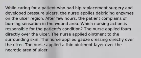 While caring for a patient who had hip replacement surgery and developed pressure ulcers, the nurse applies debriding enzymes on the ulcer region. After few hours, the patient complains of burning sensation in the wound area. Which nursing action is responsible for the patient's condition? The nurse applied foam directly over the ulcer. The nurse applied ointment to the surrounding skin. The nurse applied gauze dressing directly over the ulcer. The nurse applied a thin ointment layer over the necrotic area of ulcer.