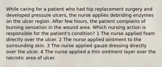 While caring for a patient who had hip replacement surgery and developed pressure ulcers, the nurse applies debriding enzymes on the ulcer region. After few hours, the patient complains of burning sensation in the wound area. Which nursing action is responsible for the patient's condition? 1 The nurse applied foam directly over the ulcer. 2 The nurse applied ointment to the surrounding skin. 3 The nurse applied gauze dressing directly over the ulcer. 4 The nurse applied a thin ointment layer over the necrotic area of ulcer.