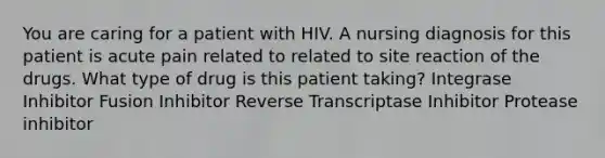 You are caring for a patient with HIV. A nursing diagnosis for this patient is acute pain related to related to site reaction of the drugs. What type of drug is this patient taking? Integrase Inhibitor Fusion Inhibitor Reverse Transcriptase Inhibitor Protease inhibitor