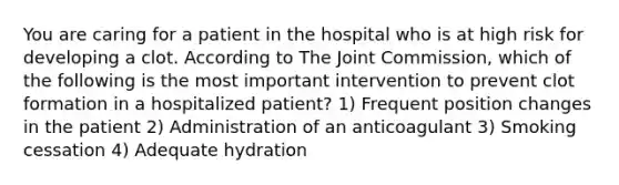 You are caring for a patient in the hospital who is at high risk for developing a clot. According to The Joint Commission, which of the following is the most important intervention to prevent clot formation in a hospitalized patient? 1) Frequent position changes in the patient 2) Administration of an anticoagulant 3) Smoking cessation 4) Adequate hydration