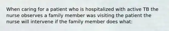 When caring for a patient who is hospitalized with active TB the nurse observes a family member was visiting the patient the nurse will intervene if the family member does what: