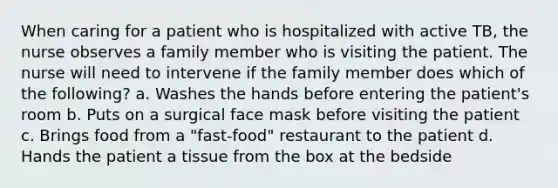 When caring for a patient who is hospitalized with active TB, the nurse observes a family member who is visiting the patient. The nurse will need to intervene if the family member does which of the following? a. Washes the hands before entering the patient's room b. Puts on a surgical face mask before visiting the patient c. Brings food from a "fast-food" restaurant to the patient d. Hands the patient a tissue from the box at the bedside