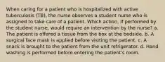 When caring for a patient who is hospitalized with active tuberculosis (TB), the nurse observes a student nurse who is assigned to take care of a patient. Which action, if performed by the student nurse, would require an intervention by the nurse? a. The patient is offered a tissue from the box at the bedside. b. A surgical face mask is applied before visiting the patient. c. A snack is brought to the patient from the unit refrigerator. d. Hand washing is performed before entering the patient's room.