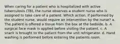 When caring for a patient who is hospitalized with active tuberculosis (TB), the nurse observes a student nurse who is assigned to take care of a patient. Which action, if performed by the student nurse, would require an intervention by the nurse? a. The patient is offered a tissue from the box at the bedside. b. A surgical face mask is applied before visiting the patient. c. A snack is brought to the patient from the unit refrigerator. d. Hand washing is performed before entering the patients room.