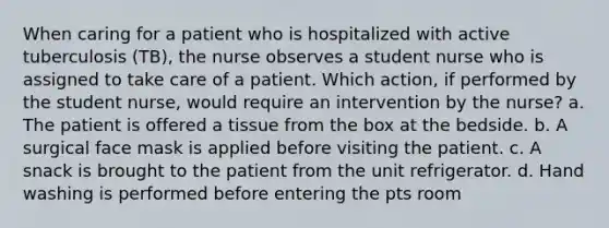 When caring for a patient who is hospitalized with active tuberculosis (TB), the nurse observes a student nurse who is assigned to take care of a patient. Which action, if performed by the student nurse, would require an intervention by the nurse? a. The patient is offered a tissue from the box at the bedside. b. A surgical face mask is applied before visiting the patient. c. A snack is brought to the patient from the unit refrigerator. d. Hand washing is performed before entering the pts room