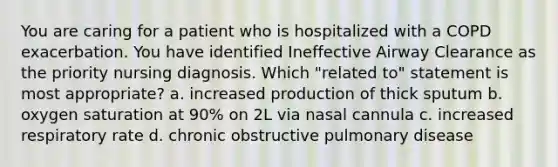 You are caring for a patient who is hospitalized with a COPD exacerbation. You have identified Ineffective Airway Clearance as the priority nursing diagnosis. Which "related to" statement is most appropriate? a. increased production of thick sputum b. oxygen saturation at 90% on 2L via nasal cannula c. increased respiratory rate d. chronic obstructive pulmonary disease