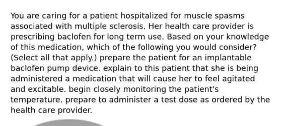 You are caring for a patient hospitalized for muscle spasms associated with multiple sclerosis. Her health care provider is prescribing baclofen for long term use. Based on your knowledge of this medication, which of the following you would consider? (Select all that apply.) prepare the patient for an implantable baclofen pump device.​ explain to this patient that she is being administered a medication that will cause her to feel agitated and excitable. begin closely monitoring the patient's temperature. prepare to administer a test dose as ordered by the health care provider.​