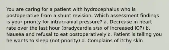 You are caring for a patient with hydrocephalus who is postoperative from a shunt revision. Which assessment findings is your priority for intracranial pressure? a. Decrease in heart rate over the last hour (bradycardia s/sx of increased ICP) b. Nausea and refusal to eat postoperatively c. Patient is telling you he wants to sleep (not priority) d. Complains of itchy skin