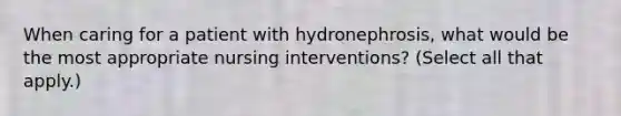 When caring for a patient with hydronephrosis, what would be the most appropriate nursing interventions? (Select all that apply.)