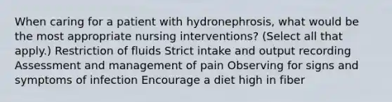 When caring for a patient with hydronephrosis, what would be the most appropriate nursing interventions? (Select all that apply.) Restriction of fluids Strict intake and output recording Assessment and management of pain Observing for signs and symptoms of infection Encourage a diet high in fiber