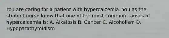 You are caring for a patient with hypercalcemia. You as the student nurse know that one of the most common causes of hypercalcemia is: A. Alkalosis B. Cancer C. Alcoholism D. Hypoparathyroidism