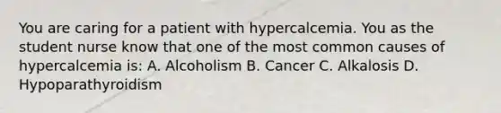 You are caring for a patient with hypercalcemia. You as the student nurse know that one of the most common causes of hypercalcemia is: A. Alcoholism B. Cancer C. Alkalosis D. Hypoparathyroidism