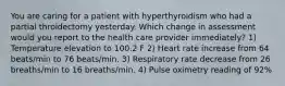 You are caring for a patient with hyperthyroidism who had a partial throidectomy yesterday. Which change in assessment would you report to the health care provider immediately? 1) Temperature elevation to 100.2 F 2) Heart rate increase from 64 beats/min to 76 beats/min. 3) Respiratory rate decrease from 26 breaths/min to 16 breaths/min. 4) Pulse oximetry reading of 92%