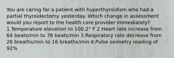 You are caring for a patient with hyperthyroidism who had a partial thyroidectomy yesterday. Which change in assessment would you report to the health care provider immediately? 1.Temperature elevation to 100.2° F 2.Heart rate increase from 64 beats/min to 76 beats/min 3.Respiratory rate decrease from 26 breaths/min to 16 breaths/min 4.Pulse oximetry reading of 92%